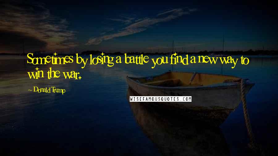 Donald Trump Quotes: Sometimes by losing a battle you find a new way to win the war.