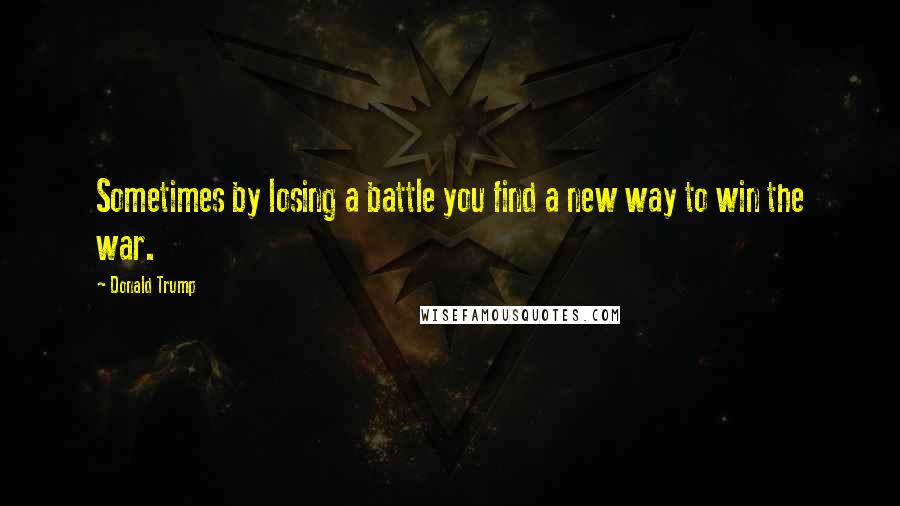Donald Trump Quotes: Sometimes by losing a battle you find a new way to win the war.
