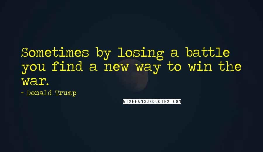 Donald Trump Quotes: Sometimes by losing a battle you find a new way to win the war.