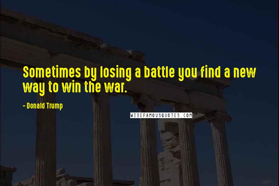 Donald Trump Quotes: Sometimes by losing a battle you find a new way to win the war.