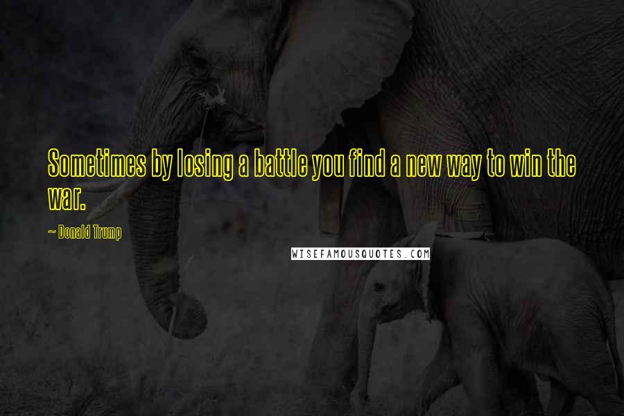 Donald Trump Quotes: Sometimes by losing a battle you find a new way to win the war.