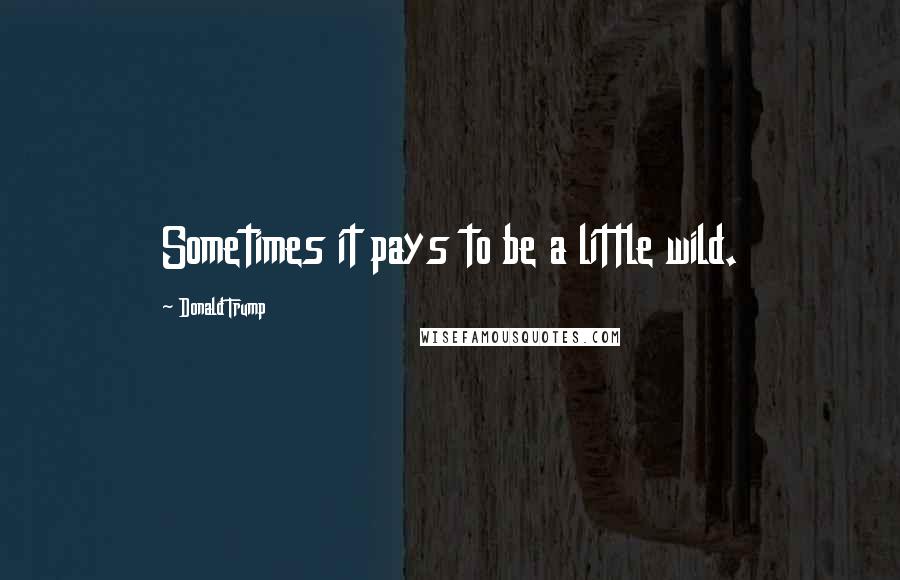 Donald Trump Quotes: Sometimes it pays to be a little wild.