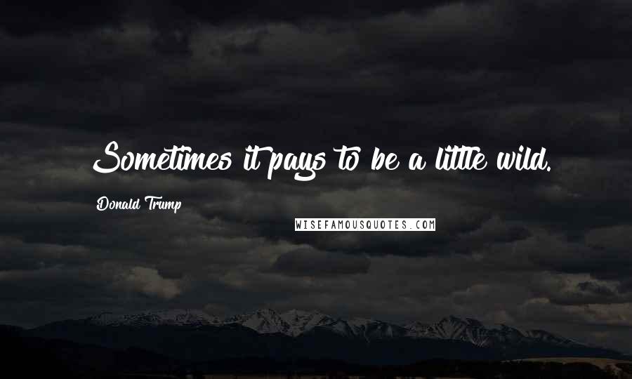 Donald Trump Quotes: Sometimes it pays to be a little wild.