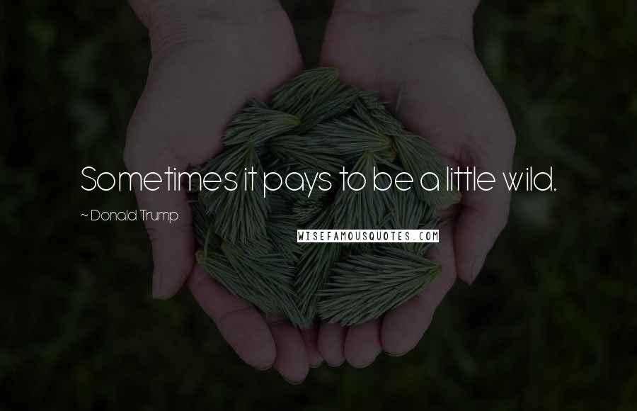 Donald Trump Quotes: Sometimes it pays to be a little wild.