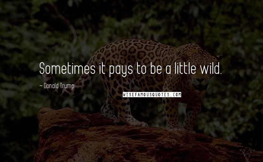 Donald Trump Quotes: Sometimes it pays to be a little wild.