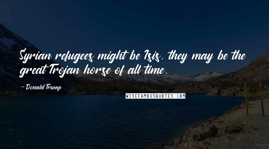 Donald Trump Quotes: Syrian refugees might be Isis, they may be the great Trojan horse of all time.