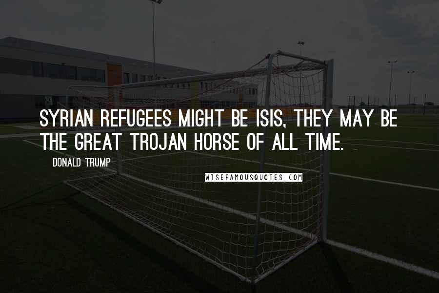 Donald Trump Quotes: Syrian refugees might be Isis, they may be the great Trojan horse of all time.