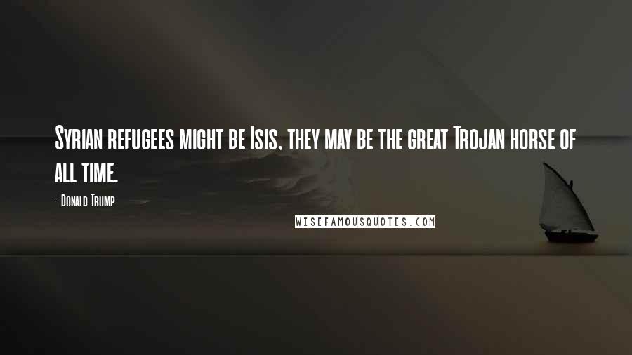 Donald Trump Quotes: Syrian refugees might be Isis, they may be the great Trojan horse of all time.