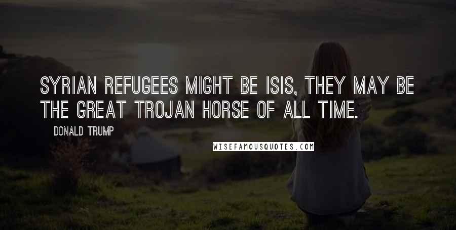 Donald Trump Quotes: Syrian refugees might be Isis, they may be the great Trojan horse of all time.