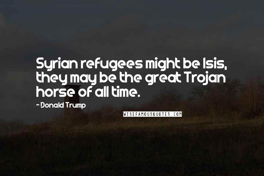 Donald Trump Quotes: Syrian refugees might be Isis, they may be the great Trojan horse of all time.