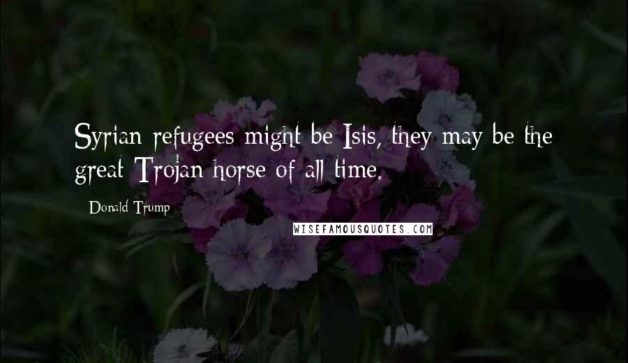 Donald Trump Quotes: Syrian refugees might be Isis, they may be the great Trojan horse of all time.