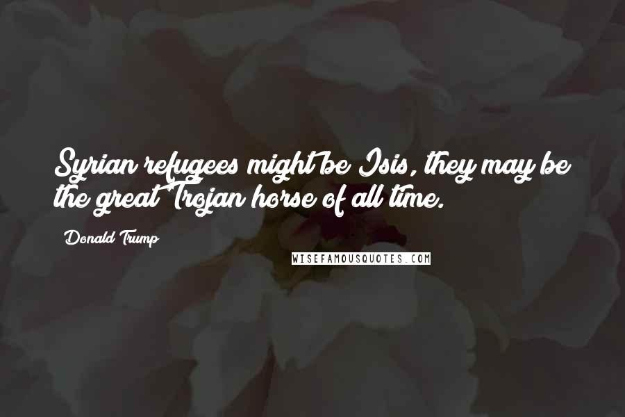 Donald Trump Quotes: Syrian refugees might be Isis, they may be the great Trojan horse of all time.