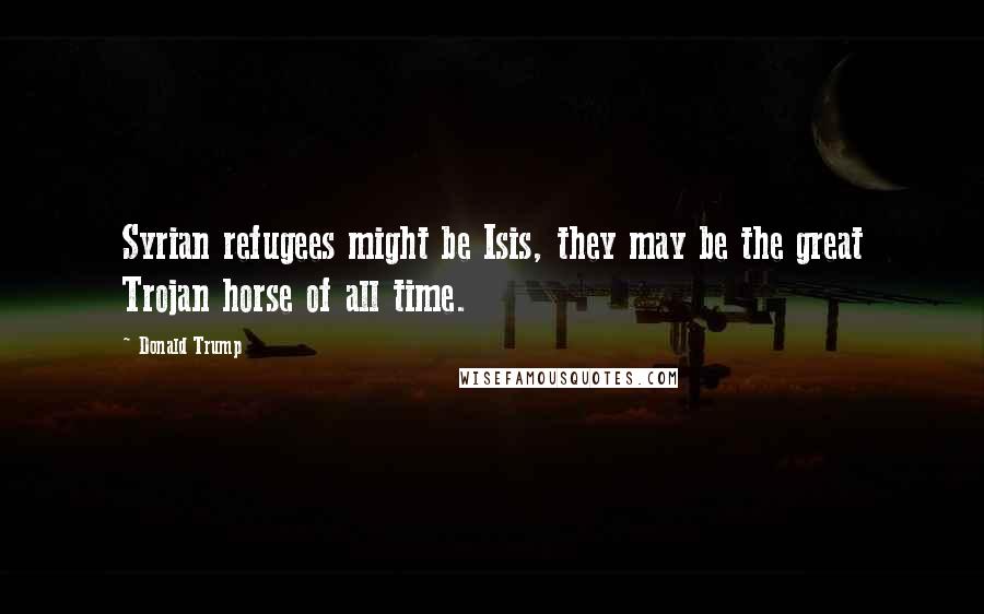 Donald Trump Quotes: Syrian refugees might be Isis, they may be the great Trojan horse of all time.