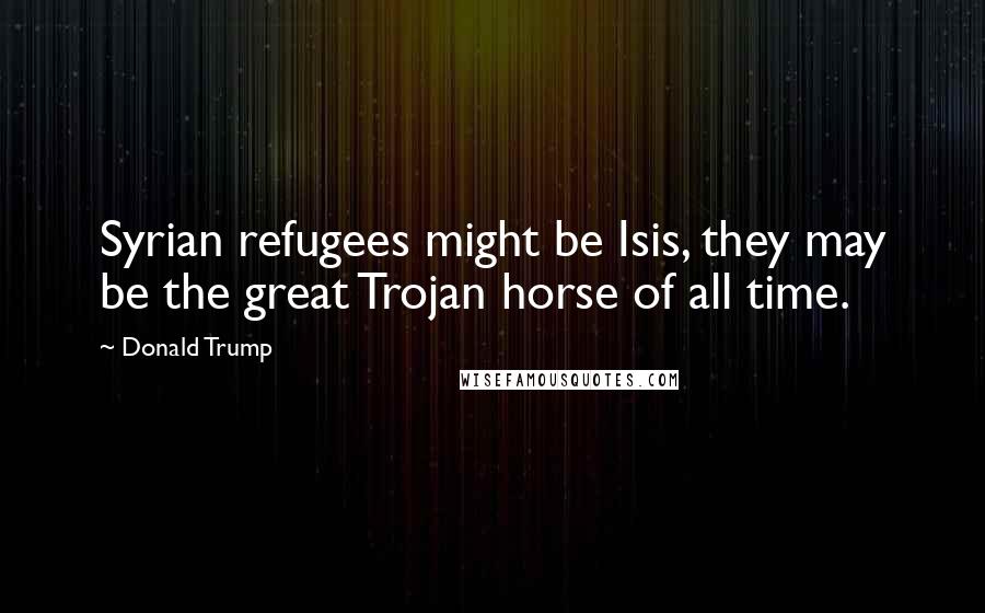 Donald Trump Quotes: Syrian refugees might be Isis, they may be the great Trojan horse of all time.