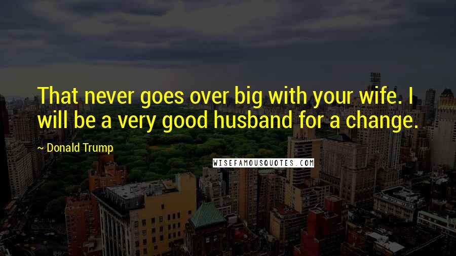 Donald Trump Quotes: That never goes over big with your wife. I will be a very good husband for a change.
