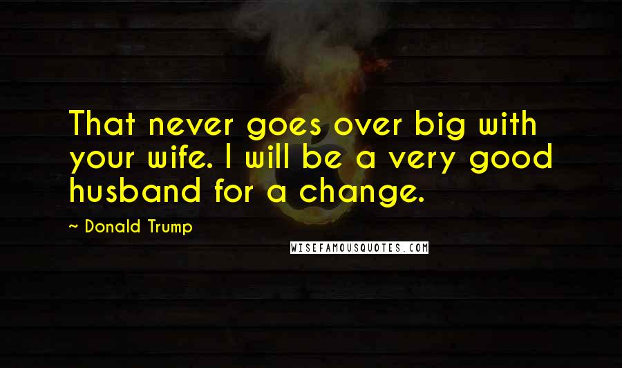 Donald Trump Quotes: That never goes over big with your wife. I will be a very good husband for a change.