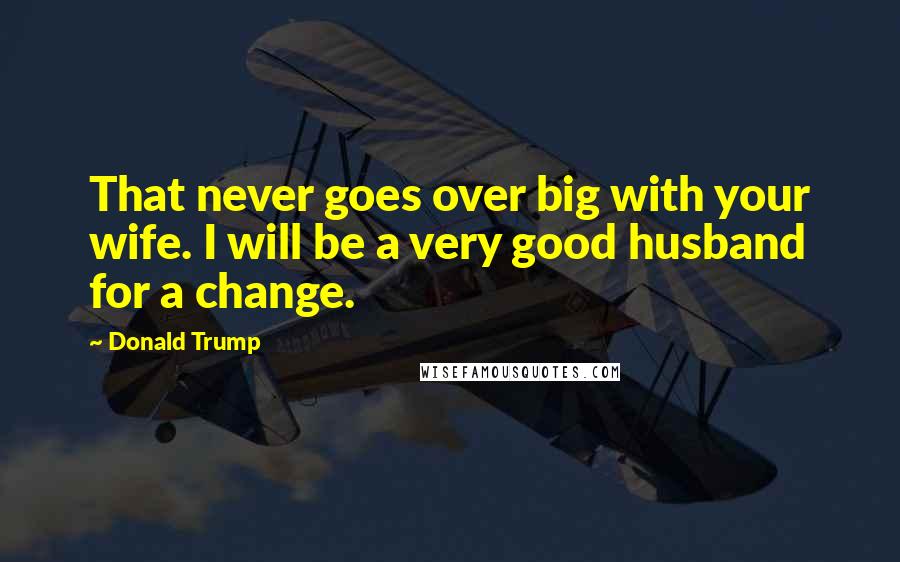 Donald Trump Quotes: That never goes over big with your wife. I will be a very good husband for a change.