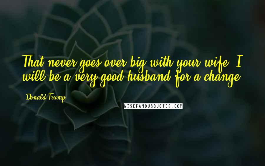 Donald Trump Quotes: That never goes over big with your wife. I will be a very good husband for a change.