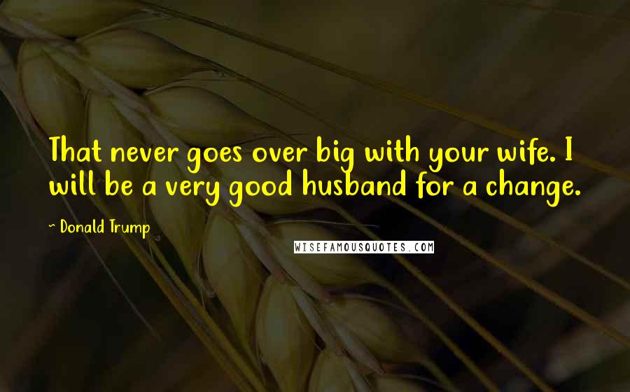 Donald Trump Quotes: That never goes over big with your wife. I will be a very good husband for a change.