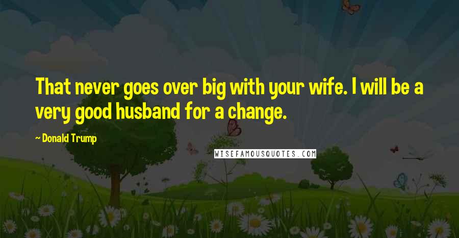 Donald Trump Quotes: That never goes over big with your wife. I will be a very good husband for a change.