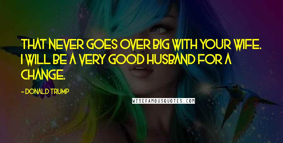 Donald Trump Quotes: That never goes over big with your wife. I will be a very good husband for a change.