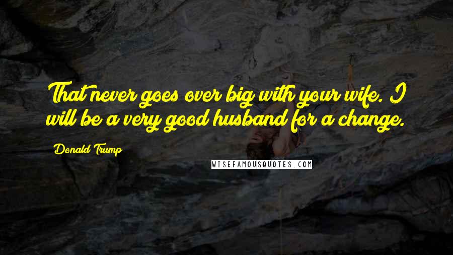 Donald Trump Quotes: That never goes over big with your wife. I will be a very good husband for a change.