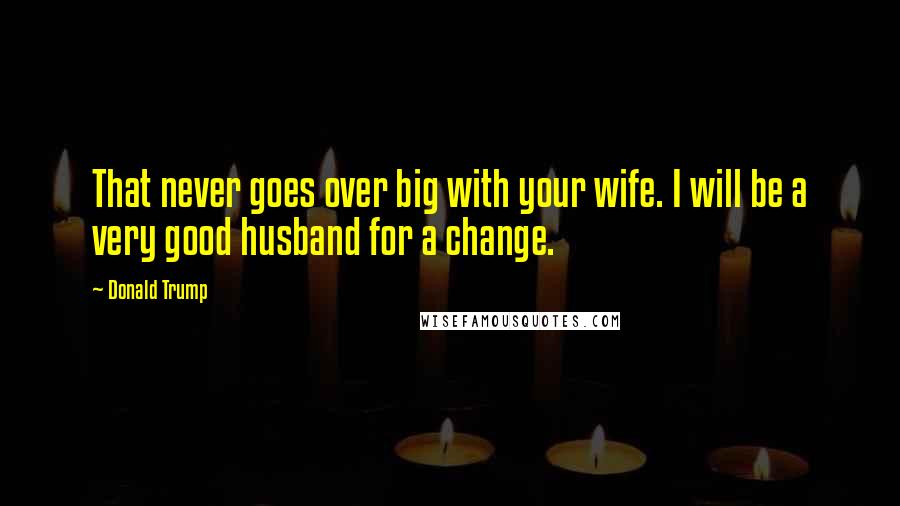 Donald Trump Quotes: That never goes over big with your wife. I will be a very good husband for a change.