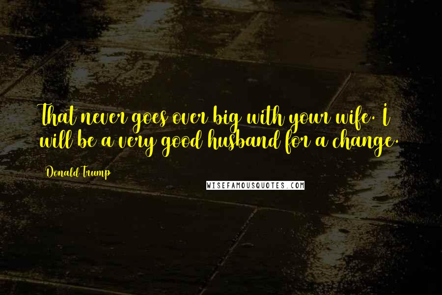 Donald Trump Quotes: That never goes over big with your wife. I will be a very good husband for a change.