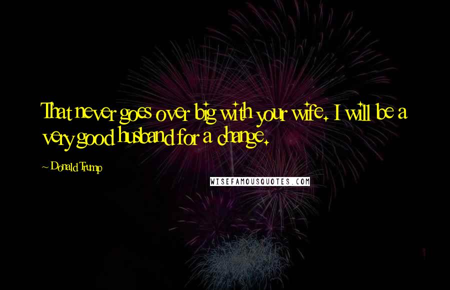 Donald Trump Quotes: That never goes over big with your wife. I will be a very good husband for a change.
