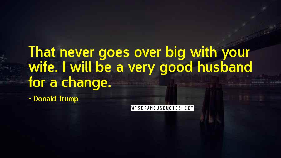 Donald Trump Quotes: That never goes over big with your wife. I will be a very good husband for a change.