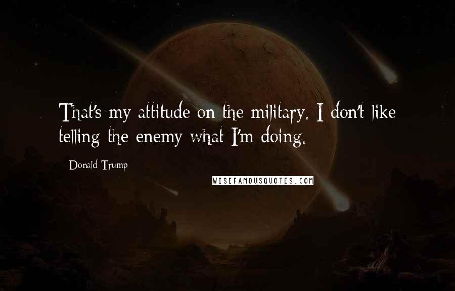 Donald Trump Quotes: That's my attitude on the military. I don't like telling the enemy what I'm doing.