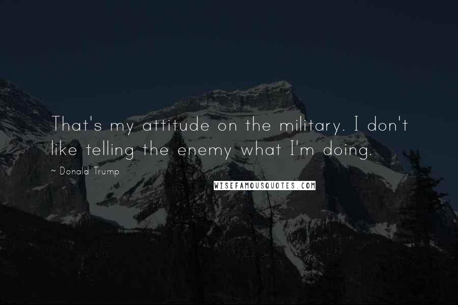 Donald Trump Quotes: That's my attitude on the military. I don't like telling the enemy what I'm doing.