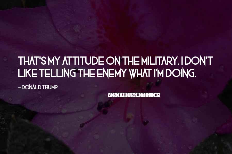 Donald Trump Quotes: That's my attitude on the military. I don't like telling the enemy what I'm doing.