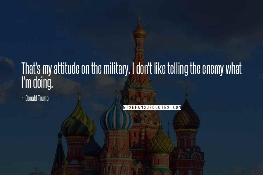 Donald Trump Quotes: That's my attitude on the military. I don't like telling the enemy what I'm doing.