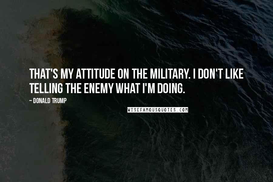 Donald Trump Quotes: That's my attitude on the military. I don't like telling the enemy what I'm doing.
