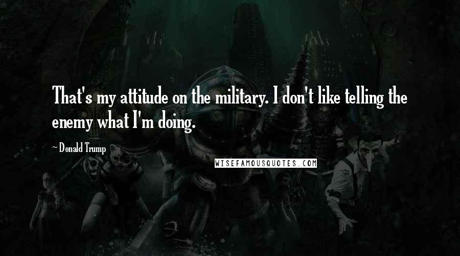 Donald Trump Quotes: That's my attitude on the military. I don't like telling the enemy what I'm doing.