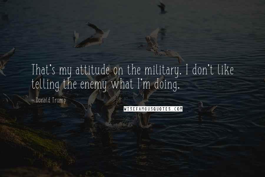 Donald Trump Quotes: That's my attitude on the military. I don't like telling the enemy what I'm doing.
