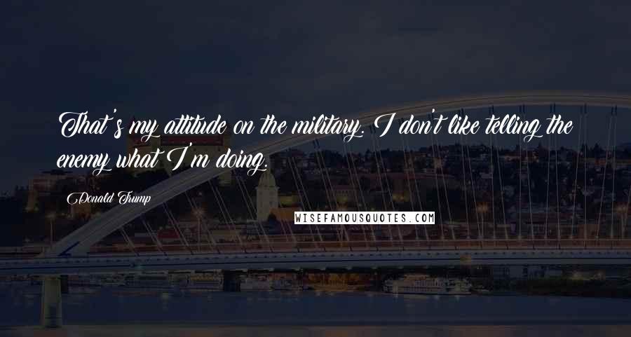 Donald Trump Quotes: That's my attitude on the military. I don't like telling the enemy what I'm doing.