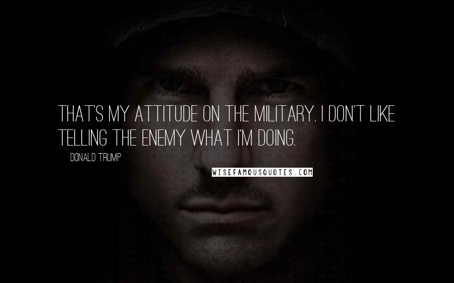 Donald Trump Quotes: That's my attitude on the military. I don't like telling the enemy what I'm doing.