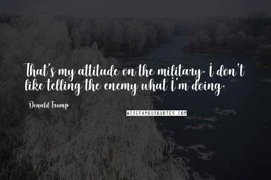 Donald Trump Quotes: That's my attitude on the military. I don't like telling the enemy what I'm doing.