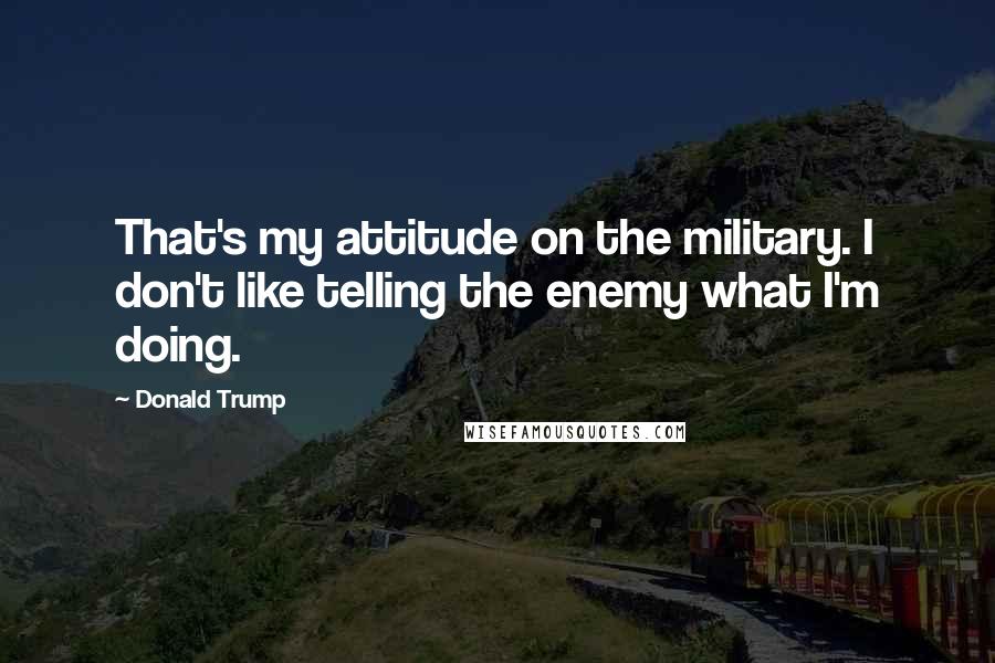 Donald Trump Quotes: That's my attitude on the military. I don't like telling the enemy what I'm doing.