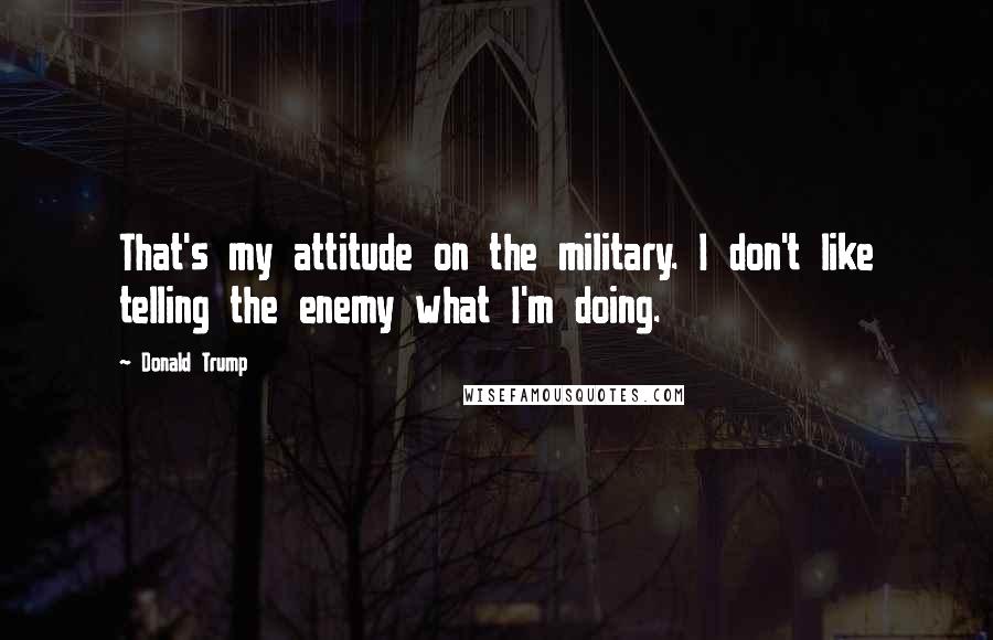 Donald Trump Quotes: That's my attitude on the military. I don't like telling the enemy what I'm doing.
