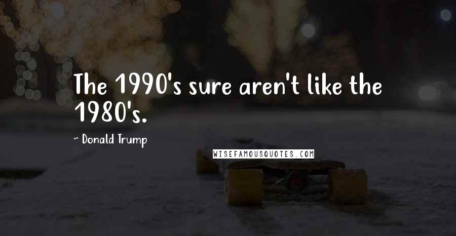 Donald Trump Quotes: The 1990's sure aren't like the 1980's.