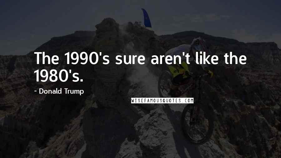 Donald Trump Quotes: The 1990's sure aren't like the 1980's.