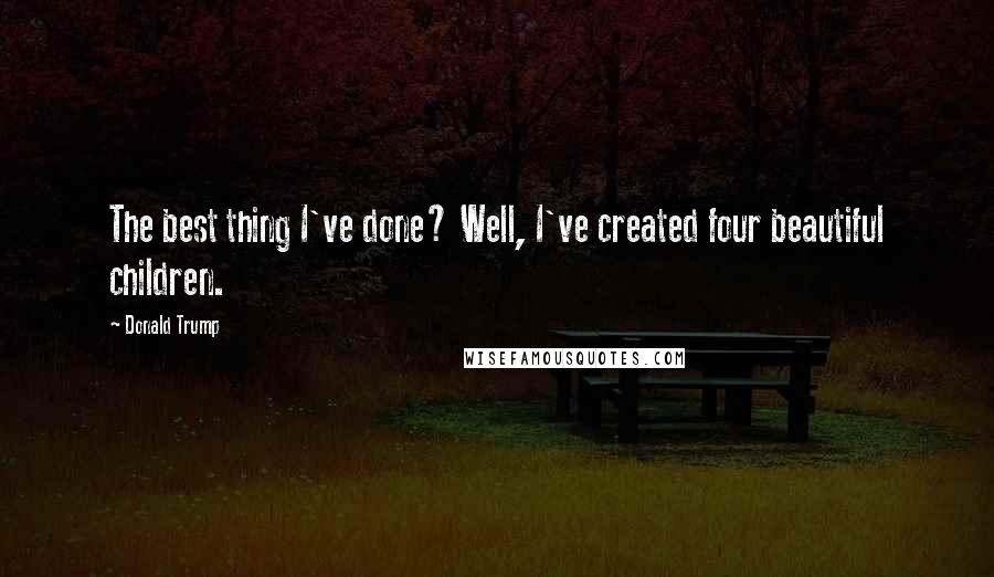 Donald Trump Quotes: The best thing I've done? Well, I've created four beautiful children.