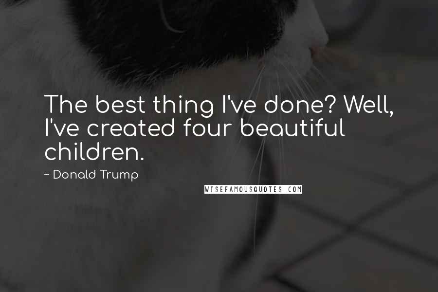 Donald Trump Quotes: The best thing I've done? Well, I've created four beautiful children.
