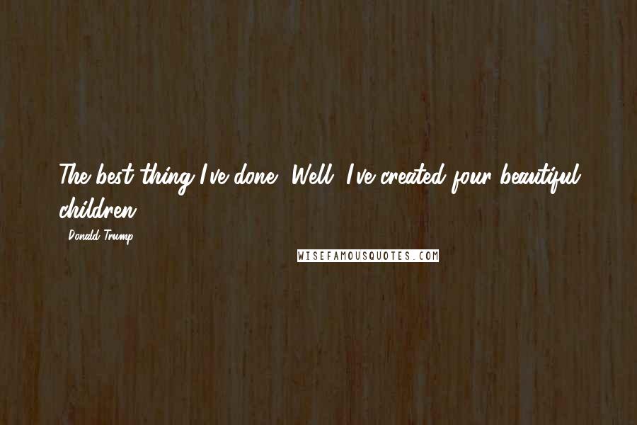 Donald Trump Quotes: The best thing I've done? Well, I've created four beautiful children.