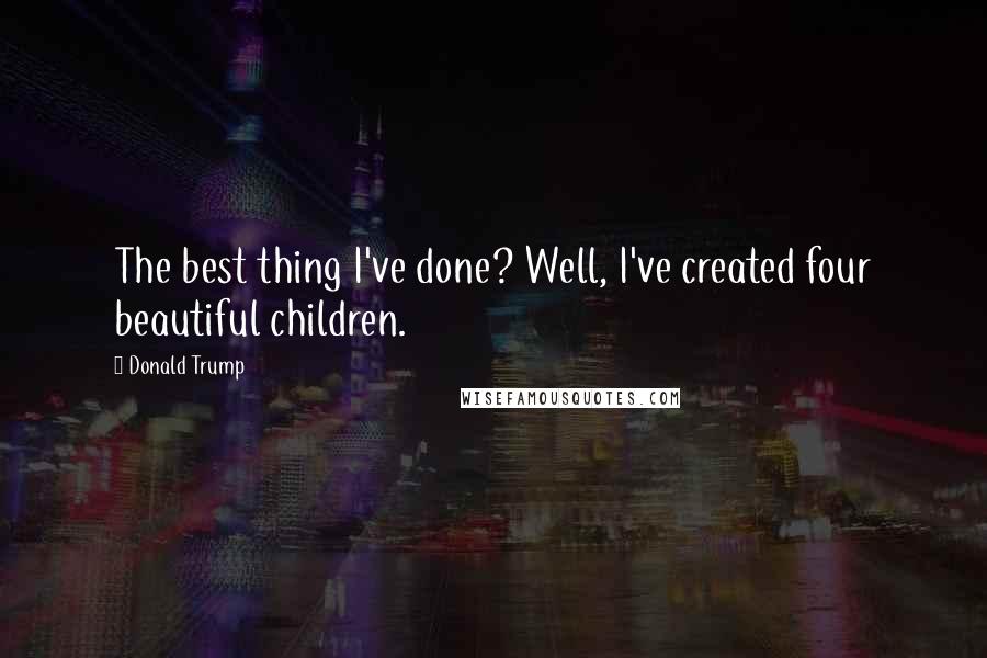 Donald Trump Quotes: The best thing I've done? Well, I've created four beautiful children.