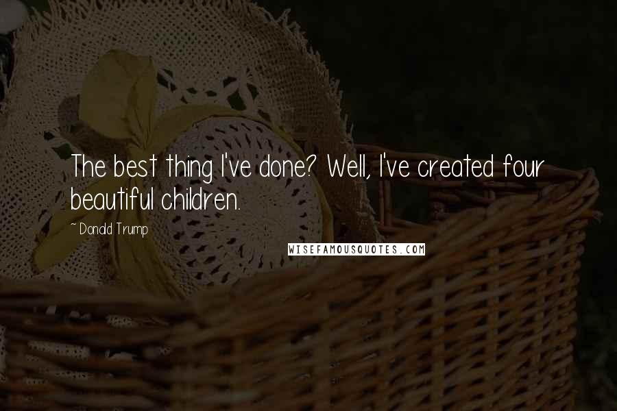 Donald Trump Quotes: The best thing I've done? Well, I've created four beautiful children.