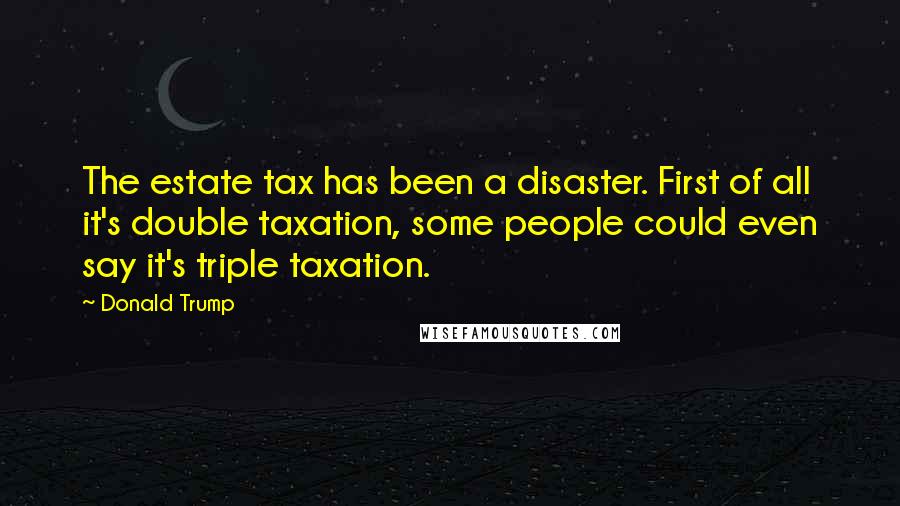 Donald Trump Quotes: The estate tax has been a disaster. First of all it's double taxation, some people could even say it's triple taxation.